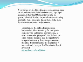 Y volviendo en sí, dijo: ¡Cuántos jornaleros en casa
de mi padre tienen abundancia de pan, y yo aquí
perezco de hambre! Me levantaré e iré a mi
padre, y le diré: Padre, he pecado contra el cielo y
contra ti. Ya no soy digno de ser llamado tu hijo;
hazme como a uno de tus jornaleros.

   Escuchando, he oído a Efraín que se
   lamentaba: Me azotaste, y fui castigado
   como novillo indómito; conviérteme, y
   seré convertido, porque tú eres Jehová mi
   Dios. Porque después que me aparté tuve
   arrepentimiento, y después que reconocí
   mi falta, herí mi muslo; me avergoncé y
   me confundí, porque llevé la afrenta de mi
   juventud.
   (Jeremías 31:18-19 RV60)
 