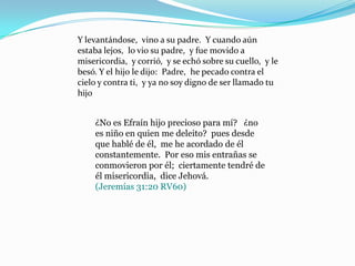 Y levantándose, vino a su padre. Y cuando aún
estaba lejos, lo vio su padre, y fue movido a
misericordia, y corrió, y se echó sobre su cuello, y le
besó. Y el hijo le dijo: Padre, he pecado contra el
cielo y contra ti, y ya no soy digno de ser llamado tu
hijo


    ¿No es Efraín hijo precioso para mí? ¿no
    es niño en quien me deleito? pues desde
    que hablé de él, me he acordado de él
    constantemente. Por eso mis entrañas se
    conmovieron por él; ciertamente tendré de
    él misericordia, dice Jehová.
    (Jeremías 31:20 RV60)
 