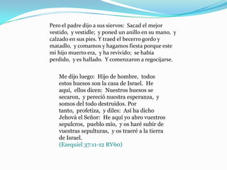 Pero el padre dijo a sus siervos: Sacad el mejor
vestido, y vestidle; y poned un anillo en su mano, y
calzado en sus pies. Y traed el becerro gordo y
matadlo, y comamos y hagamos fiesta porque este
mi hijo muerto era, y ha revivido; se había
perdido, y es hallado. Y comenzaron a regocijarse.


   Me dijo luego: Hijo de hombre, todos
   estos huesos son la casa de Israel. He
   aquí, ellos dicen: Nuestros huesos se
   secaron, y pereció nuestra esperanza, y
   somos del todo destruidos. Por
   tanto, profetiza, y diles: Así ha dicho
   Jehová el Señor: He aquí yo abro vuestros
   sepulcros, pueblo mío, y os haré subir de
   vuestras sepulturas, y os traeré a la tierra
   de Israel.
   (Ezequiel 37:11-12 RV60)
 