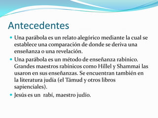 Antecedentes
 Una parábola es un relato alegórico mediante la cual se
  establece una comparación de donde se deriva una
...