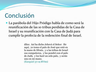 Conclusión
 La parábola del Hijo Pródigo habla de como será la
 reunificación de las 10 tribus perdidas de la Casa de
 Israel y su reunificación con la Casa de Judá para
 cumplir la profecía de la redención final de Israel.

            diles: Así ha dicho Jehová el Señor: He
            aquí, yo tomo el palo de José que está en
            la mano de Efraín, y a las tribus de Israel
            sus compañeros, y los pondré con el palo
            de Judá, y los haré un solo palo, y serán
            uno en mi mano.
            (Ezequiel 37:19 RV60)
 