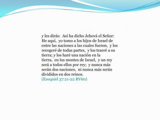 y les dirás: Así ha dicho Jehová el Señor:
He aquí, yo tomo a los hijos de Israel de
entre las naciones a las cuales fueron, y los
recogeré de todas partes, y los traeré a su
tierra; y los haré una nación en la
tierra, en los montes de Israel, y un rey
será a todos ellos por rey; y nunca más
serán dos naciones, ni nunca más serán
divididos en dos reinos.
(Ezequiel 37:21-22 RV60)
 
