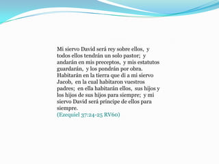 Mi siervo David será rey sobre ellos, y
todos ellos tendrán un solo pastor; y
andarán en mis preceptos, y mis estatutos
guardarán, y los pondrán por obra.
Habitarán en la tierra que di a mi siervo
Jacob, en la cual habitaron vuestros
padres; en ella habitarán ellos, sus hijos y
los hijos de sus hijos para siempre; y mi
siervo David será príncipe de ellos para
siempre.
(Ezequiel 37:24-25 RV60)
 