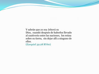 Y sabrán que yo soy Jehová su
Dios, cuando después de haberlos llevado
al cautiverio entre las naciones, los reúna
sobre su tierra, sin dejar allí a ninguno de
ellos.
(Ezequiel 39:28 RV60)
 