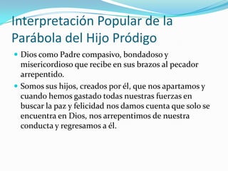 Interpretación Popular de la
Parábola del Hijo Pródigo
 Dios como Padre compasivo, bondadoso y
  misericordioso que recibe en sus brazos al pecador
  arrepentido.
 Somos sus hijos, creados por él, que nos apartamos y
  cuando hemos gastado todas nuestras fuerzas en
  buscar la paz y felicidad nos damos cuenta que solo se
  encuentra en Dios, nos arrepentimos de nuestra
  conducta y regresamos a él.
 