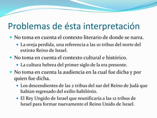Problemas de ésta interpretación
 No toma en cuenta el contexto literario de donde se narra.
    La oveja perdida, una referencia a las 10 tribus del norte del
     extinto Reino de Israel.
 No toma en cuenta el contexto cultural e histórico.
    La cultura hebrea del primer siglo de la era presente.
 No toma en cuenta la audiencia en la cual fue dicha y por
  quien fue dicha.
    Los descendientes de las 2 tribus del sur del Reino de Judá que
     habían regresado del exilio babilónio.
    El Rey Ungido de Israel que reunificaría a las 12 tribus de
     Israel para formar nuevamente el Reino Unido de Israel.
 