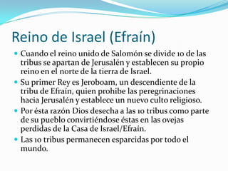 Reino de Israel (Efraín)
 Cuando el reino unido de Salomón se divide 10 de las
  tribus se apartan de Jerusalén y establecen su propio
  reino en el norte de la tierra de Israel.
 Su primer Rey es Jeroboam, un descendiente de la
  tribu de Efraín, quien prohibe las peregrinaciones
  hacia Jerusalén y establece un nuevo culto religioso.
 Por ésta razón Dios desecha a las 10 tribus como parte
  de su pueblo convirtiéndose éstas en las ovejas
  perdidas de la Casa de Israel/Efraín.
 Las 10 tribus permanecen esparcidas por todo el
  mundo.
 