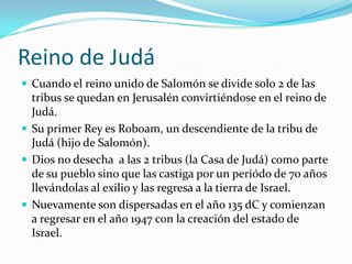 Reino de Judá
 Cuando el reino unido de Salomón se divide solo 2 de las
  tribus se quedan en Jerusalén convirtiéndose en el reino de
  Judá.
 Su primer Rey es Roboam, un descendiente de la tribu de
  Judá (hijo de Salomón).
 Dios no desecha a las 2 tribus (la Casa de Judá) como parte
  de su pueblo sino que las castiga por un periódo de 70 años
  llevándolas al exilio y las regresa a la tierra de Israel.
 Nuevamente son dispersadas en el año 135 dC y comienzan
  a regresar en el año 1947 con la creación del estado de
  Israel.
 