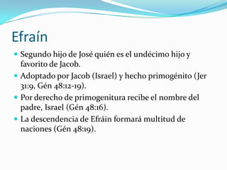 Efraín
 Segundo hijo de José quién es el undécimo hijo y
  favorito de Jacob.
 Adoptado por Jacob (Israel) y hecho primogénito (Jer
  31:9, Gén 48:12-19).
 Por derecho de primogenitura recibe el nombre del
  padre, Israel (Gén 48:16).
 La descendencia de Efráin formará multitud de
  naciones (Gén 48:19).
 