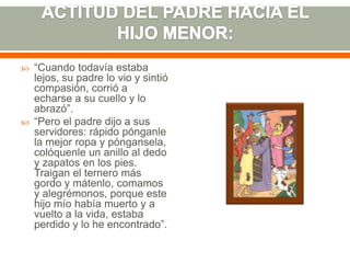 



“Cuando todavía estaba
lejos, su padre lo vio y sintió
compasión, corrió a
echarse a su cuello y lo
abrazó”.
“Pero el padre dijo a sus
servidores: rápido pónganle
la mejor ropa y póngansela,
colóquenle un anillo al dedo
y zapatos en los pies.
Traigan el ternero más
gordo y mátenlo, comamos
y alegrémonos, porque este
hijo mío había muerto y a
vuelto a la vida, estaba
perdido y lo he encontrado”.

 