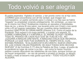El padre esperaba. Vigilaba el camino, y tan pronto como vio al hijo venir,
¡CORRIÓ para encontrarse con él! De verdad, qué imagen tan
conmovedora; un padre corriendo para ir a besar a su hijo que se había
“tragado” su propiedad viviendo pródigamente. Sin embargo, ¿a caso no
es lo mismo con Dios? Estábamos muertos en pecados e iniquidades,
hijos de ira, y ahora El nos salvó, nos levantó junto con Cristo y nos sentó
junto a Él en lugares celestiales. No por nuestras obras (estábamos
muertos) SINO POR SU GRAN AMOR (Efesios 2:4). Como el padre de la
Parábola, Dios espera a la oveja perdida, y cuando una regresa, EL
CORRE A ABRAZARLA Y A BESARLA. EL PADRE OLVIDA Y BORRA
TODO EL PASADO DE CADA HIJO QUE SE VUELVE A ÉL. NO
JUZGARÁ A NINGUN CREYENTE; A NINGUNA OVEJA QUE REGRESA,
PORQUE LO QUE HIZO FUE DURANTE EL TIEMPO EN EL CUAL
ESTABA PERDIDA. “SI ALGUIEN ESTÁ EN CRISTO, NUEVA CRIATURA
ES, LAS COSAS VIEJAS PASARON; HE AQUÍ TODAS SON HECHAS
NUEVAS” (2 de Corintios 5:17) dice la Palabra de Dios. Luego, el padre de
la parábola en lugar de correr a su hijo – así como lo hacen muchos
padres cuando descubren las rebeliones de sus hijos, aunque incluso ya
se hayan arrepentido – en vez de ponerlo a prueba un tiempo, lo abrazó,
lo besó y mató al becerro más gordo que tenía – TODO VOLVIÓ A SER
ALEGRÍA.

 