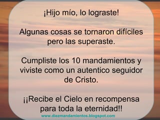 ¡Hijo mío, lo lograste! Algunas cosas se tornaron difíciles pero las superaste. Cumpliste los 10 mandamientos y viviste como un autentico seguidor de Cristo. ¡¡Recibe el Cielo en recompensa para toda la eternidad!! www.diezmandamientos.blogspot.com 