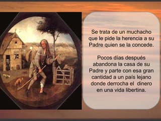 Se trata de un muchacho que le pide la herencia a su Padre quien se la concede. Pocos días después abandona la casa de su Padre y parte con esa gran cantidad a un país lejano donde derrocha el  dinero en una vida libertina. 