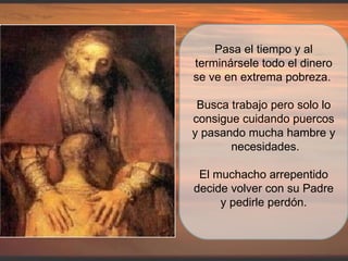 Pasa el tiempo y al terminársele todo el dinero se ve en extrema pobreza.  Busca trabajo pero solo lo consigue cuidando puercos y pasando mucha hambre y  necesidades. El muchacho arrepentido decide volver con su Padre y pedirle perdón. 