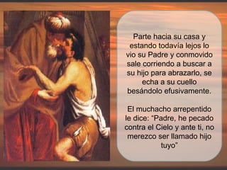 Parte hacia su casa y estando todavía lejos lo vio su Padre y conmovido sale corriendo a buscar a su hijo para abrazarlo, se echa a su cuello besándolo efusivamente. El muchacho arrepentido le dice: “Padre, he pecado contra el Cielo y ante ti, no merezco ser llamado hijo tuyo” 