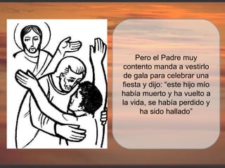 Pero el Padre muy contento manda a vestirlo de gala para celebrar una fiesta y dijo: “este hijo mío había muerto y ha vuelto a la vida, se había perdido y ha sido hallado” 