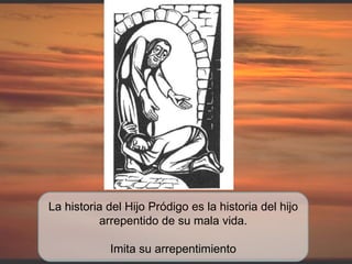 La historia del Hijo Pródigo es la historia del hijo arrepentido de su mala vida. Imita su arrepentimiento 