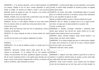 NARRADOR 1: A la semana siguiente, como lo había planeado con
sus amigos, Rodolfo se fue sin decir cuando regresaba no para
dónde se dirigía. Se marchó con Miguel y César a una provincia
apartada donde los juegos de azar, las mujeres y los centros de
diversión eran la vida de la ciudad.
MIGUEL: Rodolfo, tuve una mala racha y perdí todo lo que me diste,
no sé qué pasó si al principio iba tan bien.
RODOLFO: No fue a ti solo Miguel, también yo tuve mala suerte.
Pero no importa, ahora es cuando hay money para darnos vida.
(vienen tres chicas)
CESAR: Miren eso lindo que viene allí. Son un espectáculo, vamos a
invitarlas a la discoteca.
RODOLFO: Si, Guao, después de todo no hemos tenido tan mala
suerte.
(se acercan las chicas y las cortejan, alejándose con ellas)
…………………………………………….
ESCENA 6.
NARRADOR 2: En la vida de Rodolfo sucedió un cambio que él no
esperaba.
RODOLFO: (borracho) ¿Dónde estoy? ¿Qué pasó? Oh no, me
robaron la camioneta… ¿Y mi cartera? Oh no, mis tarjetas de
crédito, mis documentos. Por favor, ayúdenme, alguien me ayude.
Me da mucha vergüenza llamar a mis padres para decirles que no
tengo ni para comer porque malgasté todo el dinero, el esfuerzo de
todos en la fábrica. ¡Qué miserable me siento!
NARRADOR1 : A duras penas llega a la casa alquilada y la encuentra
cerrada, el dueño había cambiado la cerradura porque no pagaba
desde hacía meses.
RODOLFO: las llaves, aquí están. (arrastrándose llega a la puerta
pero se le dificulta encontrar la cerradura, porque está cayéndose)
Oh no, ese miserable me dejó en la calle.
(Busca un teléfono público cercano y llama al dueño de la casa)
RODOLFO: Pero Sr. Rental, le aseguro que le voy a pagar pronto,
por favor, le ruego que me deje quedarme un poquito más.
Y ahora, ¿a dónde voy?
NARRADOR 2: Rodolfo, arruinado, miserable y deseando tener
dinero para comprar licor durmió por varias noches en la calle.
Llegada cierta mañana entra a una carnicería.
RODOLFO: Señor, necesito trabajar, tengo mucha hambre y no
tengo dinero, por favor, deme trabajo.
CARNICERO: Yo no tengo trabajo aquí pero si usted quiere trabajar
yo tengo unos cochinos en el solar de mi casa y necesito alguien
que me los cuide y les de comida.
RODOLFO: Está bien, señor, acepto.
………………………………..
ESCENA 7.
NARRADOR 1: llegaron unos días cuando la guerrilla en el país se
sublevó y el gobierno decretó toque de queda, ya iban varios días
que nadie podía salir para comprar alimentos.
RODOLFO: tengo mucha hambre, como quisiera que me dejaran
comer de las arvejeras que se ven ricas, pero con esta escasez no
 
