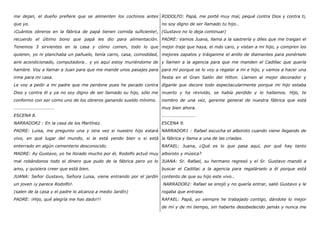 me dejan, el dueño prefiere que se alimenten los cochinos antes
que yo.
¡Cuántos obreros en la fábrica de papá tienen comida suficiente!,
recuerdo el último bono que papá les dio para alimentación.
Tenemos 3 sirvientes en la casa y cómo comen, todo lo que
quieren, yo ni planchaba un pañuelo, tenía carro, casa, comodidad,
aire acondicionado, computadora… y yo aquí estoy muriéndome de
hambre. Voy a llamar a Juan para que me mande unos pasajes para
irme para mi casa.
Le voy a pedir a mi padre que me perdone pues he pecado contra
Dios y contra él y ya no soy digno de ser llamado su hijo, sólo me
conformo con ser como uno de los obreros ganando sueldo mínimo.
………………………………
ESCENA 8.
NARRADOR2 : En la casa de los Martínez.
PADRE: Luisa, me pregunto una y otra vez si nuestro hijo estará
vivo, en qué lugar del mundo, si le está yendo bien o si está
enterrado en algún cementerio desconocido.
MADRE: Ay Gustavo, yo he llorado mucho por él, Rodolfo actuó muy
mal robándonos todo el dinero que pudo de la fábrica pero yo lo
amo, y quisiera creer que está bien.
JUANA: Señor Gustavo, Señora Luisa, viene entrando por el jardín
un joven ¡y parece Rodolfo!.
(salen de la casa y el padre lo alcanza a medio Jardín)
PADRE: ¡Hijo, qué alegría me has dado!!!
RODOLFO: Papá, me porté muy mal, pequé contra Dios y contra ti,
no soy digno de ser llamado tu hijo…
(Gustavo no lo deja continuar)
PADRE: Vamos Juana, llama a la sastrería y diles que me traigan el
mejor traje que haya, el más caro, y vistan a mi hijo, y compren los
mejores zapatos y tráiganme el anillo de diamantes para ponérselo
y llamen a la agencia para que me manden el Cadillac que quería
para mí porque se lo voy a regalar a mi e hijo, y vamos a hacer una
fiesta en el Gran Salón del Hilton. Llamen al mejor decorador y
díganle que decore todo espectacularmente porque mi hijo estaba
muerto y ha revivido, se había perdido y lo hallamos. Hijo, te
nombro de una vez, gerente general de nuestra fábrica que está
muy bien ahora.
…………………………
ESCENA 9.
NARRADOR1 : Rafael escucha el alboroto cuando viene llegando de
la fábrica y llama a una de las criadas.
RAFAEL: Juana, ¿Qué es lo que pasa aquí, por qué hay tanto
alboroto y música?
JUANA: Sr. Rafael, su hermano regresó y el Sr. Gustavo mandó a
buscar el Cadillac a la agencia para regalárselo a él porque está
contento de que su hijo este vivo..
NARRADOR2: Rafael se enojó y no quería entrar, salió Gustavo y le
rogaba que entrase.
RAFAEL: Papá, yo siempre he trabajado contigo, dándote lo mejor
de mí y de mi tiempo, sin haberte desobedecido jamás y nunca me
 
