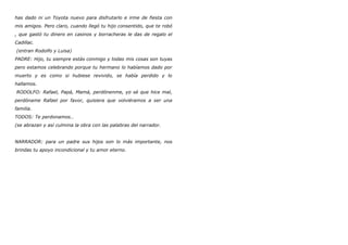 has dado ni un Toyota nuevo para disfrutarlo e irme de fiesta con
mis amigos. Pero claro, cuando llegó tu hijo consentido, que te robó
, que gastó tu dinero en casinos y borracheras le das de regalo el
Cadillac.
(entran Rodolfo y Luisa)
PADRE: Hijo, tu siempre estás conmigo y todas mis cosas son tuyas
pero estamos celebrando porque tu hermano lo habíamos dado por
muerto y es como si hubiese revivido, se había perdido y lo
hallamos.
RODOLFO: Rafael, Papá, Mamá, perdónenme, yo sé que hice mal,
perdóname Rafael por favor, quisiera que volviéramos a ser una
familia.
TODOS: Te perdonamos…
(se abrazan y así culmina la obra con las palabras del narrador.
NARRADOR: para un padre sus hijos son lo más importante, nos
brindas tu apoyo incondicional y tu amor eterno.
 