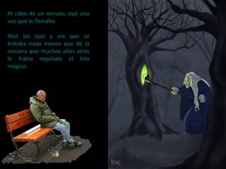 Al cabo de un minuto, oyó una
voz que le llamaba.
Alzó los ojos y vio que se
trataba nada menos que de la
anciana que muchos años atrás
le había regalado el hilo
mágico.
 