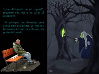 “¿Has disfrutado de mi regalo?”,
preguntó ella. Pedro no vaciló al
responder:
“Al principio fue divertido pero
ahora odio esa pelota. La vida me
ha pasado sin que me enterase, sin
poder disfrutarla.
 