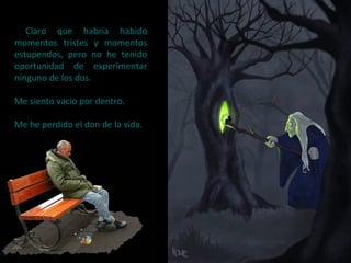 Claro que habría habido
momentos tristes y momentos
estupendos, pero no he tenido
oportunidad de experimentar
ninguno de los dos.
Me siento vacío por dentro.
Me he perdido el don de la vida.
 
