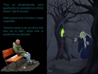 “Eres un desagradecido, pero
igualmente te concederé un último
deseo”, dijo la anciana.
Pedro pensó unos instantes y luego
respondió:
“Quisiera volver a ser un niño y vivir
otra vez la vida”. Dicho esto se
quedó otra vez dormido.
 