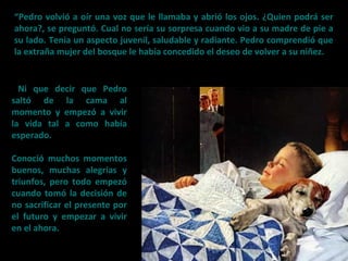“Pedro volvió a oír una voz que le llamaba y abrió los ojos. ¿Quien podrá ser
ahora?, se preguntó. Cual no sería su sorpresa cuando vio a su madre de pie a
su lado. Tenía un aspecto juvenil, saludable y radiante. Pedro comprendió que
la extraña mujer del bosque le había concedido el deseo de volver a su niñez.
Ni que decir que Pedro
saltó de la cama al
momento y empezó a vivir
la vida tal a como había
esperado.
Conoció muchos momentos
buenos, muchas alegrías y
triunfos, pero todo empezó
cuando tomó la decisión de
no sacrificar el presente por
el futuro y empezar a vivir
en el ahora.
 