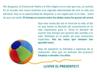 Por desgracia, la historia de Pedro y el hilo mágico no es más que eso, un cuento.
En el mundo real nunca tenemos una segunda oportunidad de vivir la vida con
plenitud. Hoy es tu oportunidad de despertar a ese regalo que es la vida... antes
de que sea tarde. El tiempo se escurre entre los dedos como los granos de arena.
Que este nuevo día sea el inicio de tu vida, el día
en que tomas la decisión de concentrarte en lo
más importante para ti. Toma la decisión de
invertir más tiempo con quienes dan sentido a tu
vida. Deléitate en el poder de esos momentos
especiales. Haz las cosas que siempre has
querido hacer.
Deja de posponer tu felicidad a expensas de la
realización. ¿Por qué no disfrutar del proceso?
Empieza a atender a tu alma.
¡¡¡VIVE EL PRESENTE!!!
 