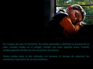 Era incapaz de vivir el momento. No había aprendido a disfrutar el proceso de la
vida. Cuando estaba en el colegio, soñaba con estar jugando fuera. Cuando
estaba jugando soñaba con las vacaciones de verano.
Pedro estaba todo el día soñando, sin tomarse el tiempo de saborear los
momentos especiales de su vida cotidiana.
 
