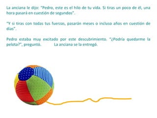 La anciana le dijo: “Pedro, este es el hilo de tu vida. Si tiras un poco de él, una
hora pasará en cuestión de segundos”.
“Y si tiras con todas tus fuerzas, pasarán meses o incluso años en cuestión de
días”.
Pedro estaba muy excitado por este descubrimiento. “¿Podría quedarme la
pelota?”, preguntó. La anciana se la entregó.
 