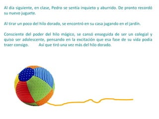 Al día siguiente, en clase, Pedro se sentía inquieto y aburrido. De pronto recordó
su nuevo juguete.
Al tirar un poco del hilo dorado, se encontró en su casa jugando en el jardín.
Consciente del poder del hilo mágico, se cansó enseguida de ser un colegial y
quiso ser adolescente, pensando en la excitación que esa fase de su vida podía
traer consigo. Así que tiró una vez más del hilo dorado.
 