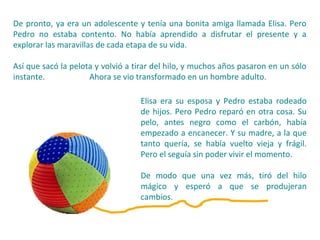 De pronto, ya era un adolescente y tenía una bonita amiga llamada Elisa. Pero
Pedro no estaba contento. No había aprendido a disfrutar el presente y a
explorar las maravillas de cada etapa de su vida.
Así que sacó la pelota y volvió a tirar del hilo, y muchos años pasaron en un sólo
instante. Ahora se vio transformado en un hombre adulto.
Elisa era su esposa y Pedro estaba rodeado
de hijos. Pero Pedro reparó en otra cosa. Su
pelo, antes negro como el carbón, había
empezado a encanecer. Y su madre, a la que
tanto quería, se había vuelto vieja y frágil.
Pero el seguía sin poder vivir el momento.
De modo que una vez más, tiró del hilo
mágico y esperó a que se produjeran
cambios.
 