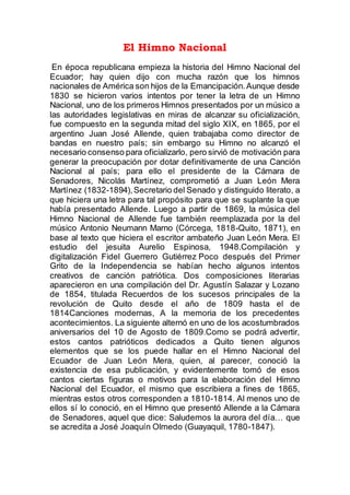 El Himno Nacional
En época republicana empieza la historia del Himno Nacional del
Ecuador; hay quien dijo con mucha razón que los himnos
nacionales de América son hijos de la Emancipación.Aunque desde
1830 se hicieron varios intentos por tener la letra de un Himno
Nacional, uno de los primeros Himnos presentados por un músico a
las autoridades legislativas en miras de alcanzar su oficialización,
fue compuesto en la segunda mitad del siglo XIX, en 1865, por el
argentino Juan José Allende, quien trabajaba como director de
bandas en nuestro país; sin embargo su Himno no alcanzó el
necesario consenso para oficializarlo, pero sirvió de motivación para
generar la preocupación por dotar definitivamente de una Canción
Nacional al país; para ello el presidente de la Cámara de
Senadores, Nicolás Martínez, comprometió a Juan León Mera
Martínez (1832-1894),Secretario del Senado y distinguido literato, a
que hiciera una letra para tal propósito para que se suplante la que
había presentado Allende. Luego a partir de 1869, la música del
Himno Nacional de Allende fue también reemplazada por la del
músico Antonio Neumann Marno (Córcega, 1818-Quito, 1871), en
base al texto que hiciera el escritor ambateño Juan León Mera. El
estudio del jesuita Aurelio Espinosa, 1948.Compilación y
digitalización Fidel Guerrero Gutiérrez Poco después del Primer
Grito de la Independencia se habían hecho algunos intentos
creativos de canción patriótica. Dos composiciones literarias
aparecieron en una compilación del Dr. Agustín Salazar y Lozano
de 1854, titulada Recuerdos de los sucesos principales de la
revolución de Quito desde el año de 1809 hasta el de
1814Canciones modernas, A la memoria de los precedentes
acontecimientos. La siguiente alternó en uno de los acostumbrados
aniversarios del 10 de Agosto de 1809.Como se podrá advertir,
estos cantos patrióticos dedicados a Quito tienen algunos
elementos que se los puede hallar en el Himno Nacional del
Ecuador de Juan León Mera, quien, al parecer, conoció la
existencia de esa publicación, y evidentemente tomó de esos
cantos ciertas figuras o motivos para la elaboración del Himno
Nacional del Ecuador, el mismo que escribiera a fines de 1865,
mientras estos otros corresponden a 1810-1814. Al menos uno de
ellos sí lo conoció, en el Himno que presentó Allende a la Cámara
de Senadores, aquel que dice: Saludemos la aurora del día… que
se acredita a José Joaquín Olmedo (Guayaquil, 1780-1847).
 