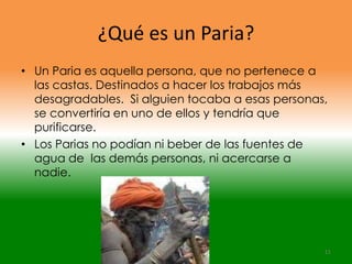 ¿Qué es un Paria?
• Un Paria es aquella persona, que no pertenece a
  las castas. Destinados a hacer los trabajos más
  desagradables. Si alguien tocaba a esas personas,
  se convertiría en uno de ellos y tendría que
  purificarse.
• Los Parias no podían ni beber de las fuentes de
  agua de las demás personas, ni acercarse a
  nadie.




                                                  11
 