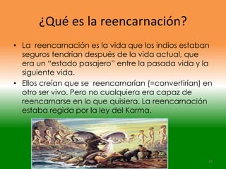 ¿Qué es la reencarnación?
• La reencarnación es la vida que los indios estaban
  seguros tendrían después de la vida actual, que
  era un “estado pasajero” entre la pasada vida y la
  siguiente vida.
• Ellos creían que se reencarnarían (=convertirían) en
  otro ser vivo. Pero no cualquiera era capaz de
  reencarnarse en lo que quisiera. La reencarnación
  estaba regida por la ley del Karma.




                                                    12
 