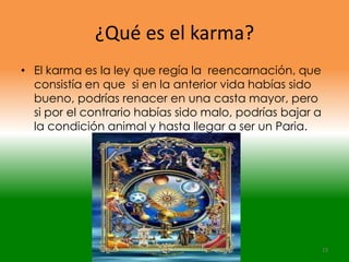 ¿Qué es el karma?
• El karma es la ley que regía la reencarnación, que
  consistía en que si en la anterior vida habías sido
  bueno, podrías renacer en una casta mayor, pero
  si por el contrario habías sido malo, podrías bajar a
  la condición animal y hasta llegar a ser un Paria.




                                                          13
 