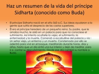 Haz un resumen de la vida del príncipe
   Sidharta (conocido como Buda)
•   El príncipe Sidharta nació en el año 563 a.C. Sus ideas ayudaron a la
    gente que sufría el desprecio de las castas superiores.
•   Él era el príncipe heredero de un pequeño reino. Su padre, que le
    amaba mucho, le aisló en un palacio para que no conociese el
    sufrimiento. Así intento ocultarle la vejez, el sufrimiento, la
    enfermedad y la muerte. Comenzó a escabullirse del palacio y vio :
    Un señor viejo, un enfermo y un muerto. Consternado por ello se
    adentró para vivir en el bosque, meditando durante horas, días y
    años, hasta que un día sintió una luz interior y dejó de meditar, para
    ir a contar su descubrimiento. Desde ese día cambió su nombre a
    Buda.




                                                                         14
 