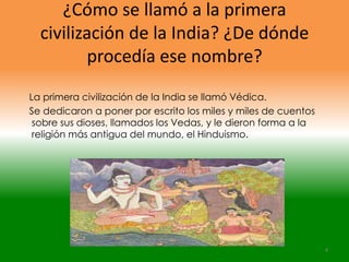 ¿Cómo se llamó a la primera
  civilización de la India? ¿De dónde
         procedía ese nombre?
La primera civilización de la India se llamó Védica.
Se dedicaron a poner por escrito los miles y miles de cuentos
 sobre sus dioses, llamados los Vedas, y le dieron forma a la
 religión más antigua del mundo, el Hinduismo.




                                                                4
 