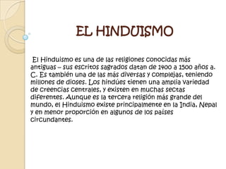 EL HINDUISMO
El Hinduismo es una de las religiones conocidas más
antiguas – sus escritos sagrados datan de 1400 a 1500 años a.
C. Es también una de las más diversas y complejas, teniendo
millones de dioses. Los hindúes tienen una amplia variedad
de creencias centrales, y existen en muchas sectas
diferentes. Aunque es la tercera religión más grande del
mundo, el Hinduismo existe principalmente en la India, Nepal
y en menor proporción en algunos de los países
circundantes.
 