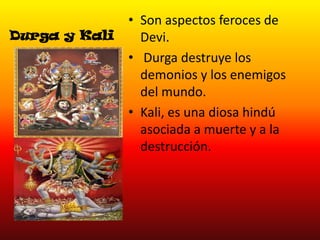 Durga y Kali

• Son aspectos feroces de
Devi.
• Durga destruye los
demonios y los enemigos
del mundo.
• Kali, es una diosa hindú
asociada a muerte y a la
destrucción.

 
