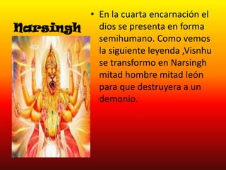 • En la cuarta encarnación el
dios se presenta en forma
Narsingh
semihumano. Como vemos
la siguiente leyenda ,Visnhu
se transformo en Narsingh
mitad hombre mitad león
para que destruyera a un
demonio.

 