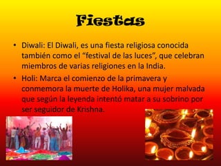 Fiestas
• Diwali: El Diwali, es una fiesta religiosa conocida
también como el “festival de las luces”, que celebran
miembros de varias religiones en la India.
• Holi: Marca el comienzo de la primavera y
conmemora la muerte de Holika, una mujer malvada
que según la leyenda intentó matar a su sobrino por
ser seguidor de Krishna.

 
