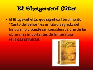 El Bhagavad Gita
• El Bhagavad Gita, que significa literalmente
“Canto del Señor” es un Libro Sagrado del
hinduismo y puede ser considerada una de las
obras más importantes de la literatura
religiosa universal.

 