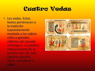 Cuatro Vedas
• Los vedas. Estos
textos pertenecen a
la tradición
supuestamente
revelada a los sabios
rishis o grandes
videntes del pasado
mitológico. La palabra
veda proviene de la
palabra raíz vid, que
significa percibir,
mirar, considerar o
saber.

 