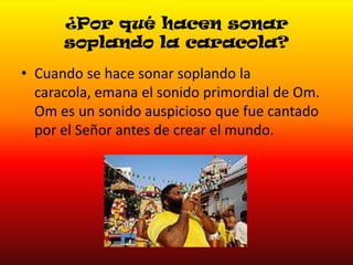 ¿Por qué hacen sonar
soplando la caracola?
• Cuando se hace sonar soplando la
caracola, emana el sonido primordial de Om.
Om es un sonido auspicioso que fue cantado
por el Señor antes de crear el mundo.

 