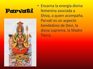 Parvati

• Encarna la energía divina
femenina asociada a
Shiva, a quien acompaña.
Parvati es un aspecto
bondadoso de Devi, la
diosa suprema, la Madre
Tierra.

 