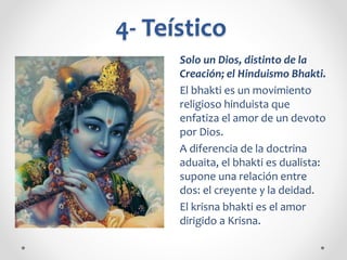 4- Teístico
Solo un Dios, distinto de la
Creación; el Hinduismo Bhakti.
El bhakti es un movimiento
religioso hinduista que
enfatiza el amor de un devoto
por Dios.
A diferencia de la doctrina
aduaita, el bhakti es dualista:
supone una relación entre
dos: el creyente y la deidad.
El krisna bhakti es el amor
dirigido a Krisna.
 