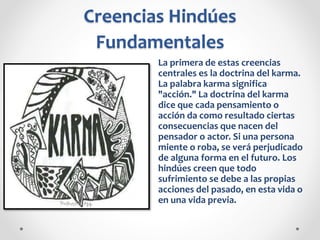 Creencias Hindúes
Fundamentales
La primera de estas creencias
centrales es la doctrina del karma.
La palabra karma significa
"acción." La doctrina del karma
dice que cada pensamiento o
acción da como resultado ciertas
consecuencias que nacen del
pensador o actor. Si una persona
miente o roba, se verá perjudicado
de alguna forma en el futuro. Los
hindúes creen que todo
sufrimiento se debe a las propias
acciones del pasado, en esta vida o
en una vida previa.
 